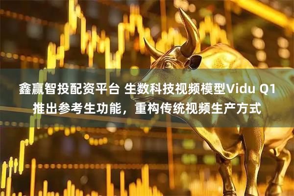 鑫赢智投配资平台 生数科技视频模型Vidu Q1推出参考生功能，重构传统视频生产方式