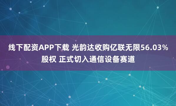 线下配资APP下载 光韵达收购亿联无限56.03%股权 正式切入通信设备赛道