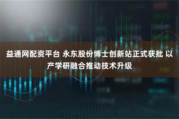 益通网配资平台 永东股份博士创新站正式获批 以产学研融合推动技术升级