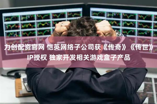 力创配资官网 恺英网络子公司获《传奇》《传世》IP授权 独家开发相关游戏盒子产品