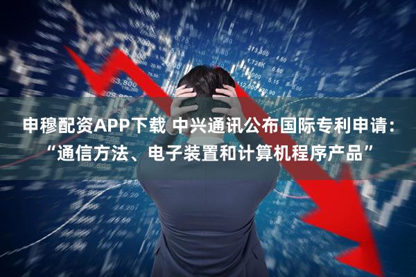 申穆配资APP下载 中兴通讯公布国际专利申请：“通信方法、电子装置和计算机程序产品”