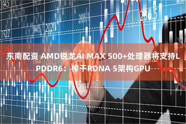 东南配资 AMD锐龙AI MAX 500+处理器将支持LPDDR6：榨干RDNA 5架构GPU