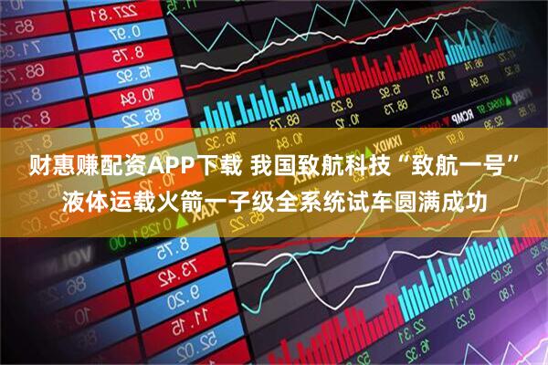 财惠赚配资APP下载 我国致航科技“致航一号”液体运载火箭一子级全系统试车圆满成功