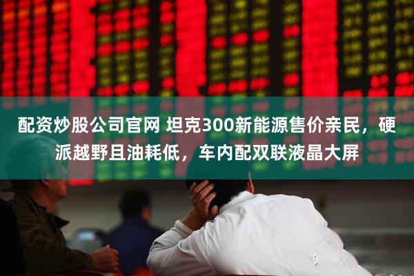 配资炒股公司官网 坦克300新能源售价亲民，硬派越野且油耗低，车内配双联液晶大屏