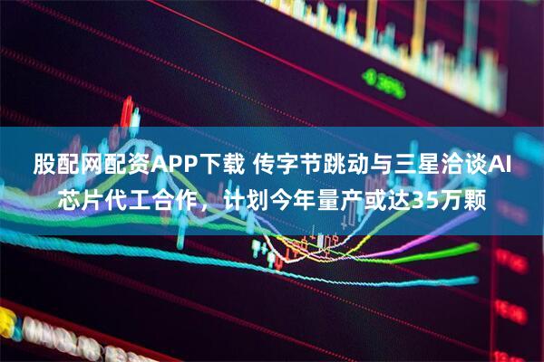 股配网配资APP下载 传字节跳动与三星洽谈AI芯片代工合作，计划今年量产或达35万颗