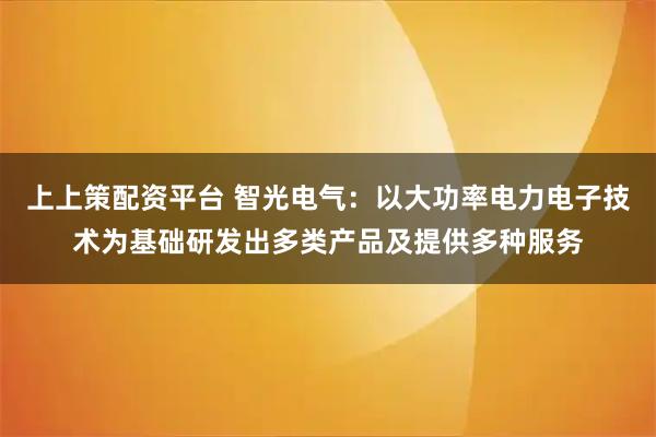 上上策配资平台 智光电气：以大功率电力电子技术为基础研发出多类产品及提供多种服务