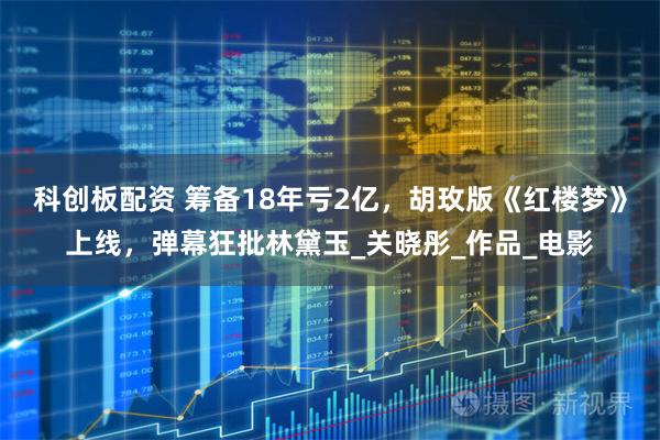 科创板配资 筹备18年亏2亿，胡玫版《红楼梦》上线，弹幕狂批林黛玉_关晓彤_作品_电影