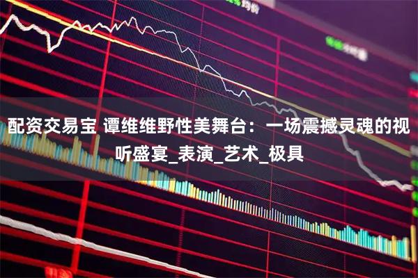 配资交易宝 谭维维野性美舞台：一场震撼灵魂的视听盛宴_表演_艺术_极具