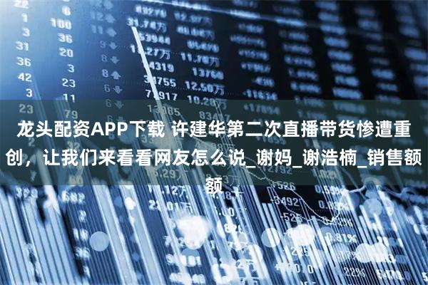 龙头配资APP下载 许建华第二次直播带货惨遭重创，让我们来看看网友怎么说_谢妈_谢浩楠_销售额
