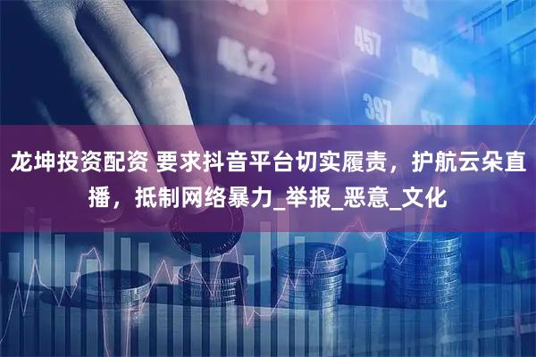 龙坤投资配资 要求抖音平台切实履责，护航云朵直播，抵制网络暴力_举报_恶意_文化