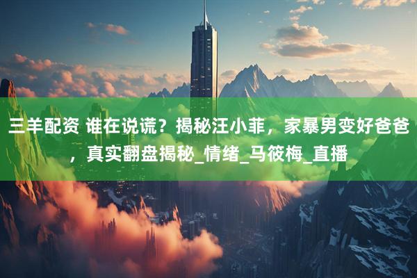 三羊配资 谁在说谎？揭秘汪小菲，家暴男变好爸爸，真实翻盘揭秘_情绪_马筱梅_直播
