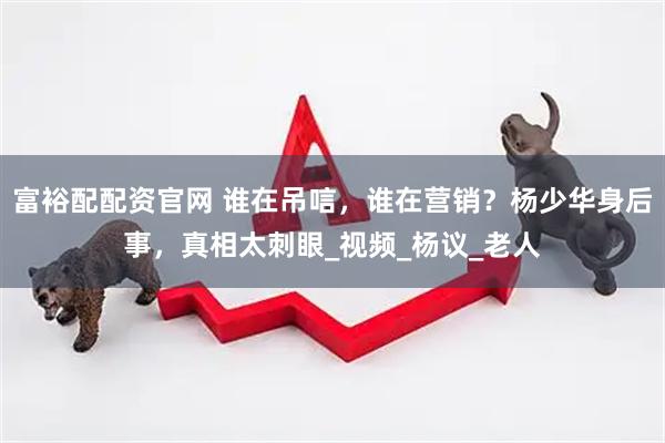 富裕配配资官网 谁在吊唁，谁在营销？杨少华身后事，真相太刺眼_视频_杨议_老人