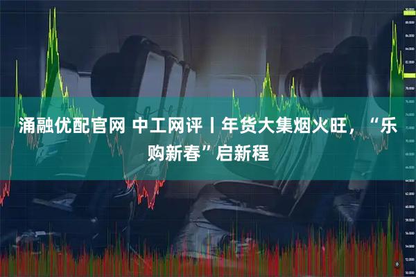 涌融优配官网 中工网评丨年货大集烟火旺，“乐购新春”启新程