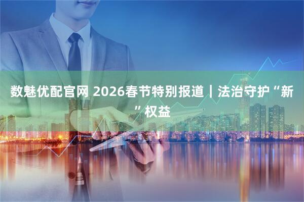 数魅优配官网 2026春节特别报道｜法治守护“新”权益