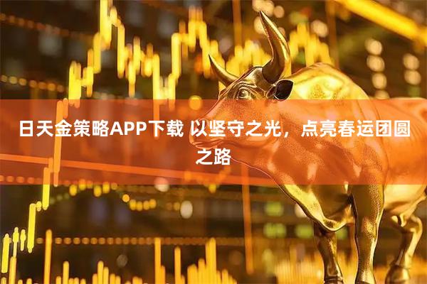 日天金策略APP下载 以坚守之光，点亮春运团圆之路