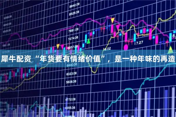 犀牛配资 “年货要有情绪价值”，是一种年味的再造