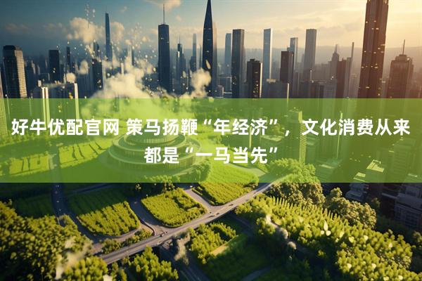 好牛优配官网 策马扬鞭“年经济”，文化消费从来都是“一马当先”