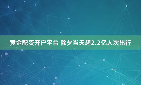 黄金配资开户平台 除夕当天超2.2亿人次出行