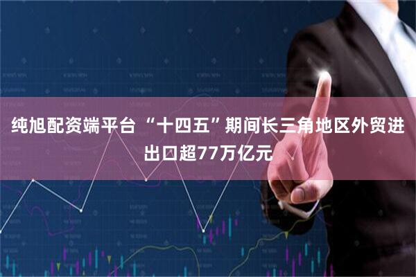 纯旭配资端平台 “十四五”期间长三角地区外贸进出口超77万亿元