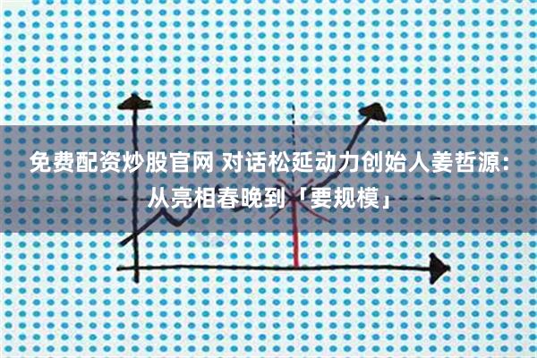 免费配资炒股官网 对话松延动力创始人姜哲源：从亮相春晚到「要规模」