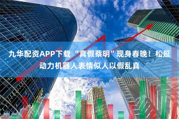 九华配资APP下载 “真假蔡明”现身春晚！松延动力机器人表情似人以假乱真