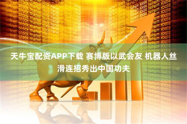 天牛宝配资APP下载 赛博版以武会友 机器人丝滑连招秀出中国功夫