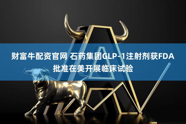 财富牛配资官网 石药集团GLP-1注射剂获FDA批准在美开展临床试验