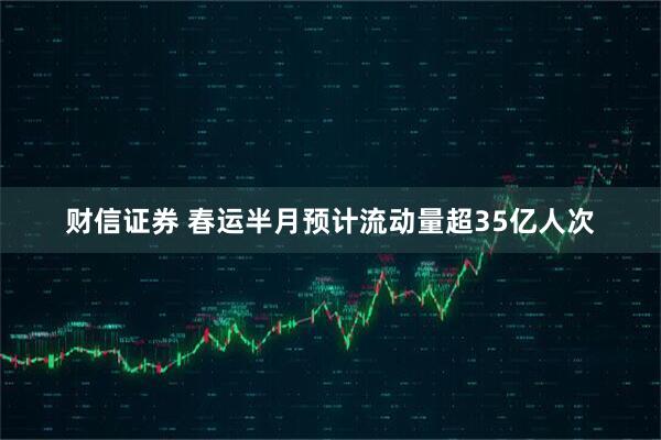 财信证券 春运半月预计流动量超35亿人次