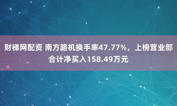 财梯网配资 南方路机换手率47.77%，上榜营业部合计净买入158.49万元