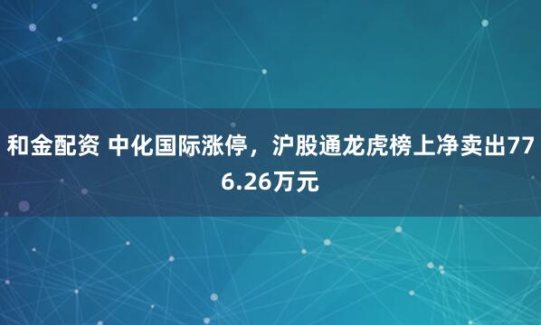 和金配资 中化国际涨停，沪股通龙虎榜上净卖出776.26万元
