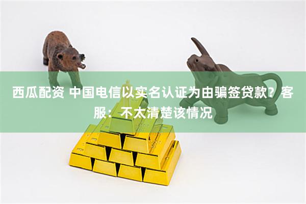 西瓜配资 中国电信以实名认证为由骗签贷款？客服：不太清楚该情况