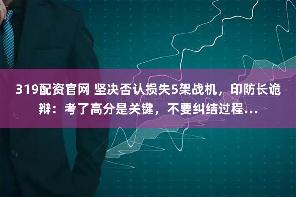 319配资官网 坚决否认损失5架战机，印防长诡辩：考了高分是关键，不要纠结过程…