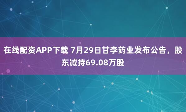在线配资APP下载 7月29日甘李药业发布公告，股东减持69.08万股