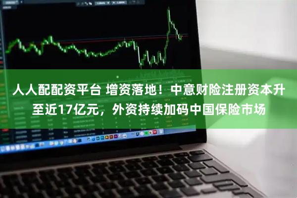 人人配配资平台 增资落地！中意财险注册资本升至近17亿元，外资持续加码中国保险市场