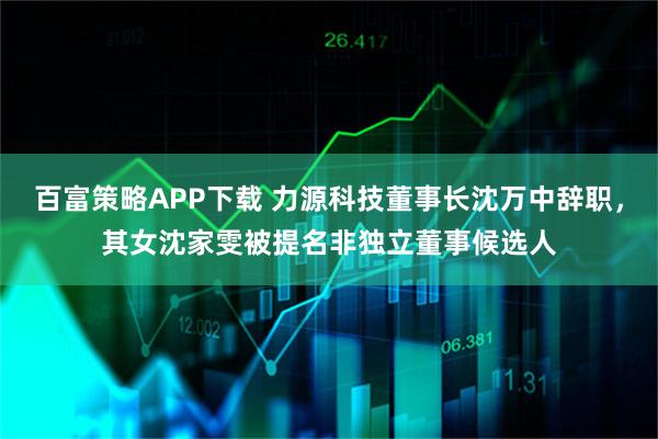 百富策略APP下载 力源科技董事长沈万中辞职，其女沈家雯被提名非独立董事候选人