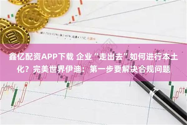 鑫亿配资APP下载 企业“走出去”如何进行本土化？完美世界伊迪：第一步要解决合规问题