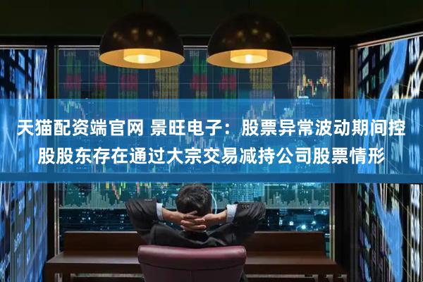 天猫配资端官网 景旺电子：股票异常波动期间控股股东存在通过大宗交易减持公司股票情形