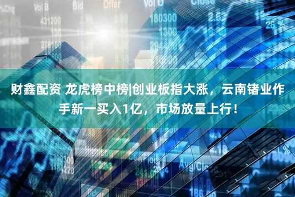 财鑫配资 龙虎榜中榜|创业板指大涨，云南锗业作手新一买入1亿，市场放量上行！