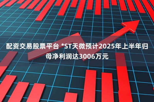 配资交易股票平台 *ST天微预计2025年上半年归母净利润达3006万元