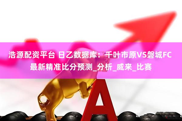 浩源配资平台 日乙数据库：千叶市原VS磐城FC 最新精准比分预测_分析_威来_比赛