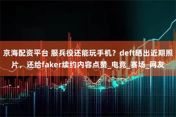 京海配资平台 服兵役还能玩手机？deft晒出近期照片，还给faker续约内容点赞_电竞_赛场_网友