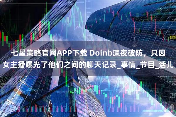 七星策略官网APP下载 Doinb深夜破防，只因女主播曝光了他们之间的聊天记录_事情_节目_活儿