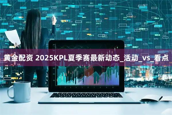 黄金配资 2025KPL夏季赛最新动态_活动_vs_看点