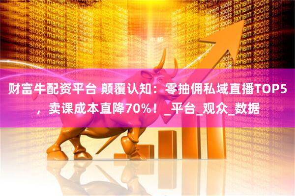 财富牛配资平台 颠覆认知：零抽佣私域直播TOP5，卖课成本直降70%！_平台_观众_数据