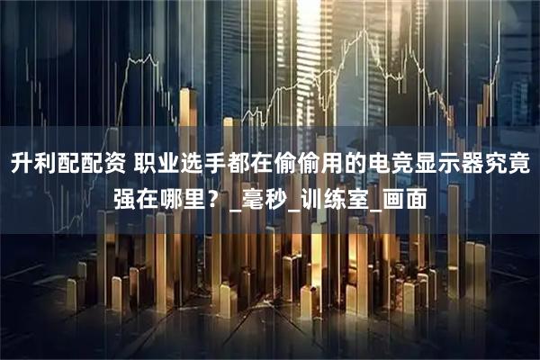 升利配配资 职业选手都在偷偷用的电竞显示器究竟强在哪里？_毫秒_训练室_画面