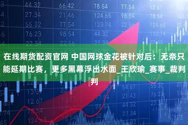 在线期货配资官网 中国网球金花被针对后：无奈只能延期比赛，更多黑幕浮出水面_王欣瑜_赛事_裁判