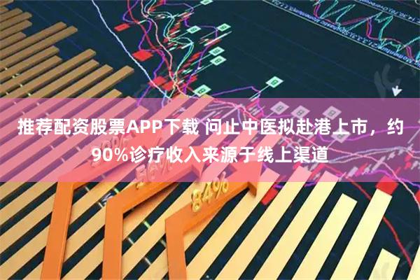 推荐配资股票APP下载 问止中医拟赴港上市，约90%诊疗收入来源于线上渠道