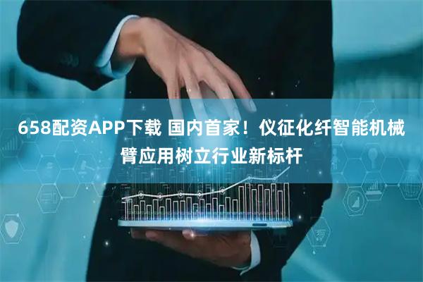658配资APP下载 国内首家！仪征化纤智能机械臂应用树立行业新标杆