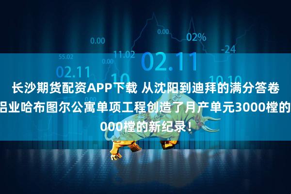 长沙期货配资APP下载 从沈阳到迪拜的满分答卷：远大铝业哈布图尔公寓单项工程创造了月产单元3000樘的新纪录！