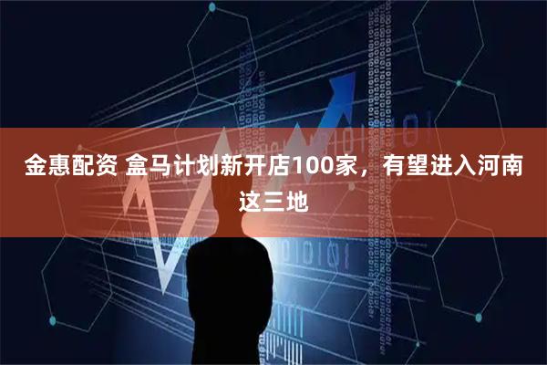 金惠配资 盒马计划新开店100家，有望进入河南这三地